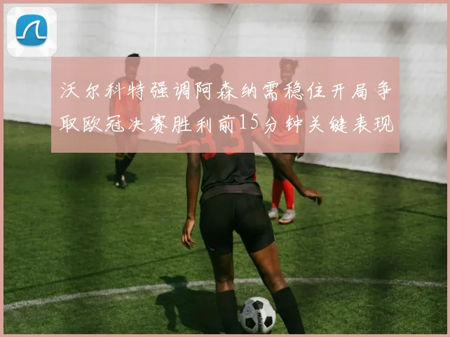 沃尔科特强调阿森纳需稳住开局争取欧冠决赛胜利前15分钟关键表现