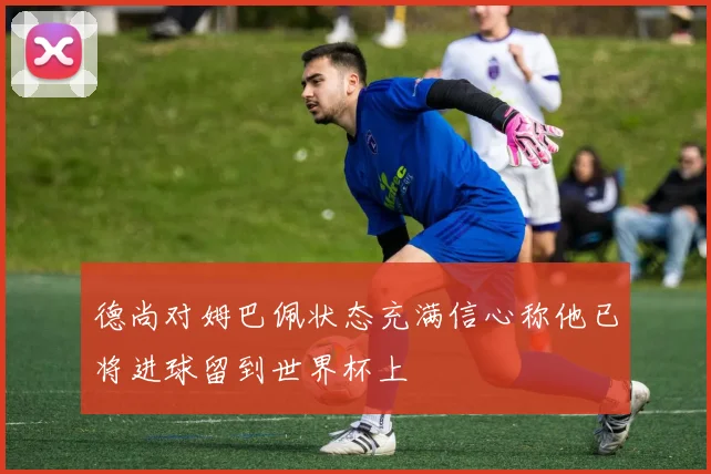 德尚对姆巴佩状态充满信心称他已将进球留到世界杯上