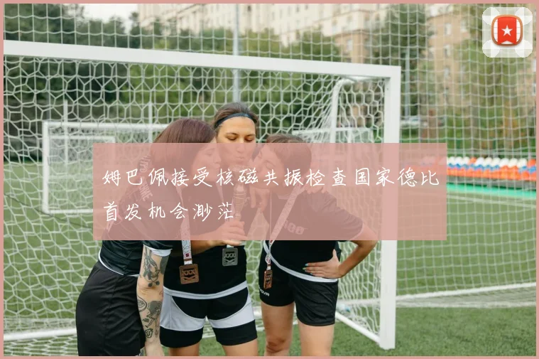 姆巴佩接受核磁共振检查国家德比首发机会渺茫