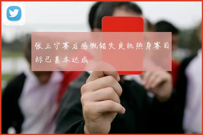 张玉宁赛后感慨错失良机热身赛目标已基本达成
