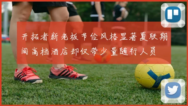 开拓者新老板节俭风格显著夏联期间高档酒店却仅带少量随行人员