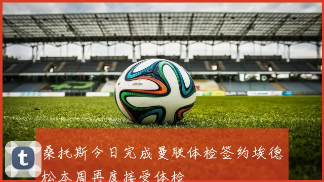 桑托斯今日完成曼联体检签约埃德松本周再度接受体检