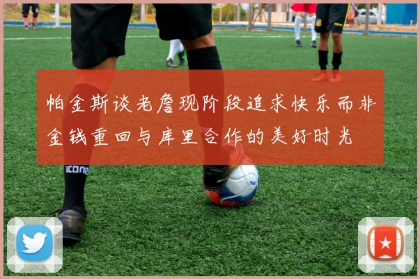 帕金斯谈老詹现阶段追求快乐而非金钱重回与库里合作的美好时光