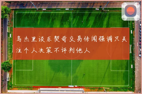 乌杰里谈东契奇交易传闻强调只关注个人决策不评判他人
