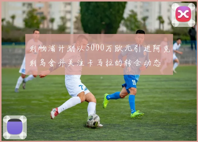 利物浦计划以5000万欧元引进阿克利乌舍并关注卡马拉的转会动态