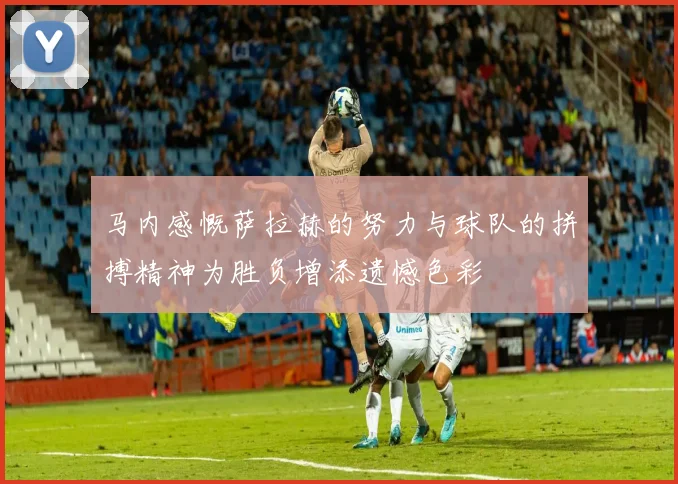 马内感慨萨拉赫的努力与球队的拼搏精神为胜负增添遗憾色彩