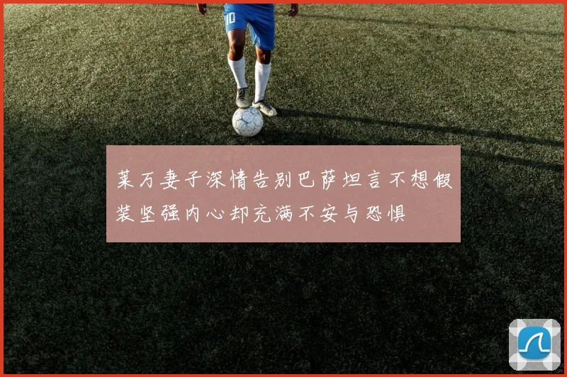 莱万妻子深情告别巴萨坦言不想假装坚强内心却充满不安与恐惧