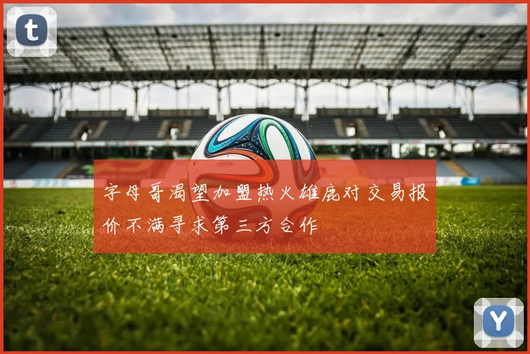字母哥渴望加盟热火雄鹿对交易报价不满寻求第三方合作
