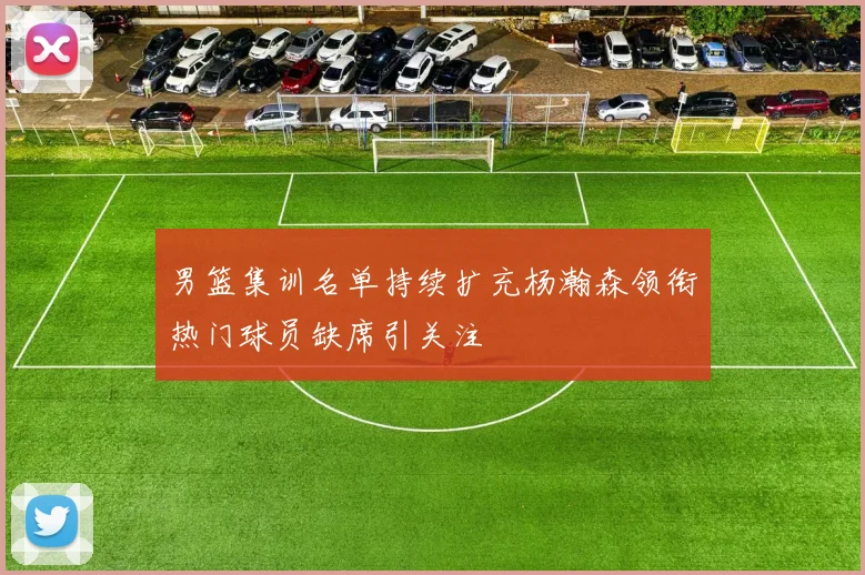 男篮集训名单持续扩充杨瀚森领衔热门球员缺席引关注