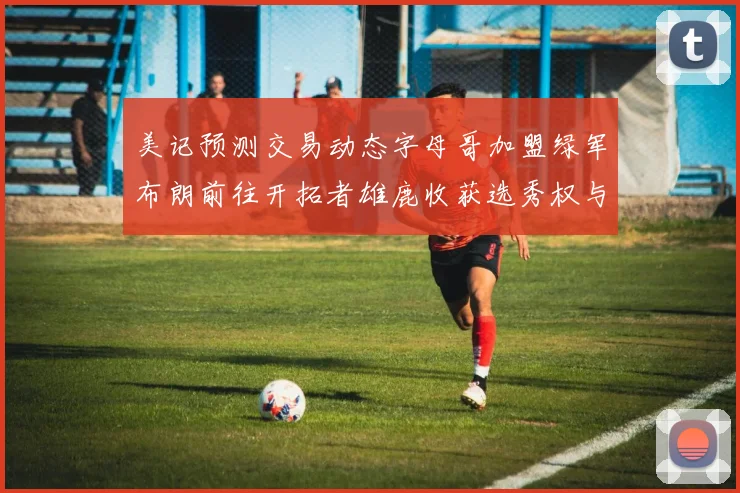 美记预测交易动态字母哥加盟绿军布朗前往开拓者雄鹿收获选秀权与年轻球员