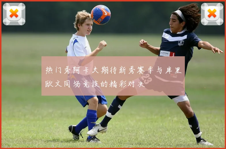 热门秀阿卡夫期待新秀赛季与库里欧文同场竞技的精彩对决