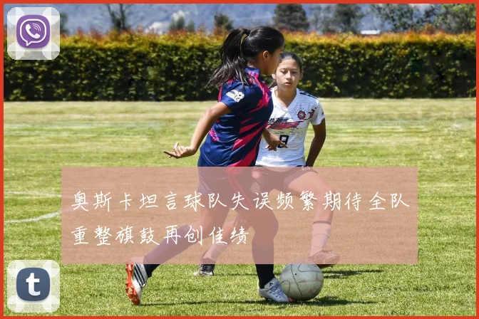 奥斯卡坦言球队失误频繁期待全队重整旗鼓再创佳绩