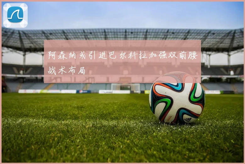 阿森纳或引进巴尔科拉加强双前腰战术布局