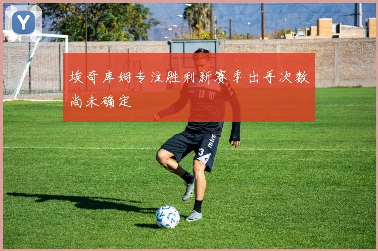 埃奇库姆专注胜利新赛季出手次数尚未确定