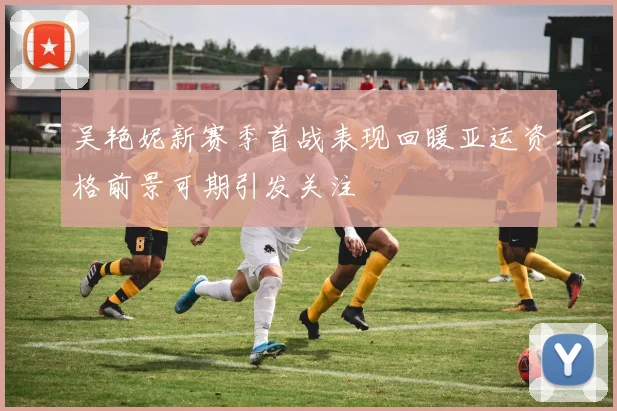吴艳妮新赛季首战表现回暖亚运资格前景可期引发关注
