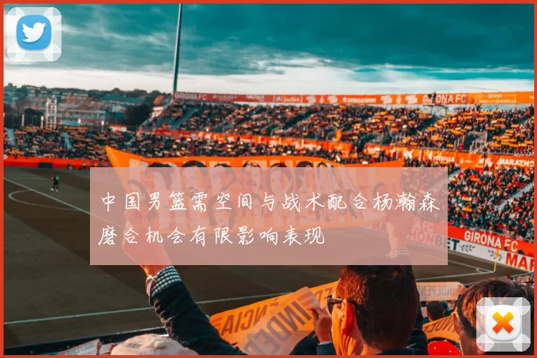 中国男篮需空间与战术配合杨瀚森磨合机会有限影响表现