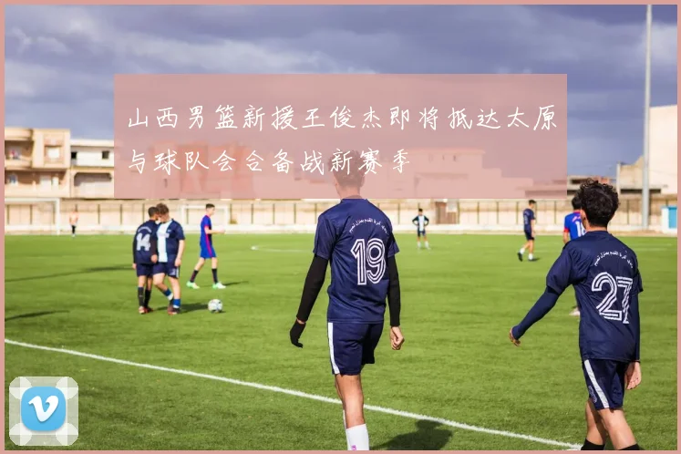 山西男篮新援王俊杰即将抵达太原与球队会合备战新赛季