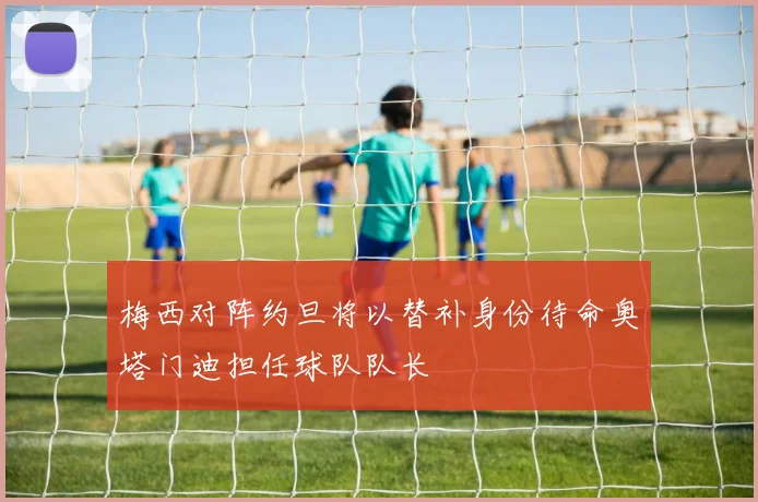 梅西对阵约旦将以替补身份待命奥塔门迪担任球队队长