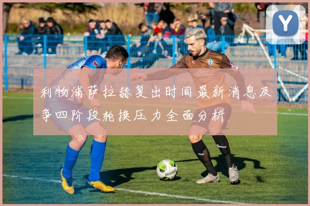 利物浦萨拉赫复出时间最新消息及争四阶段轮换压力全面分析