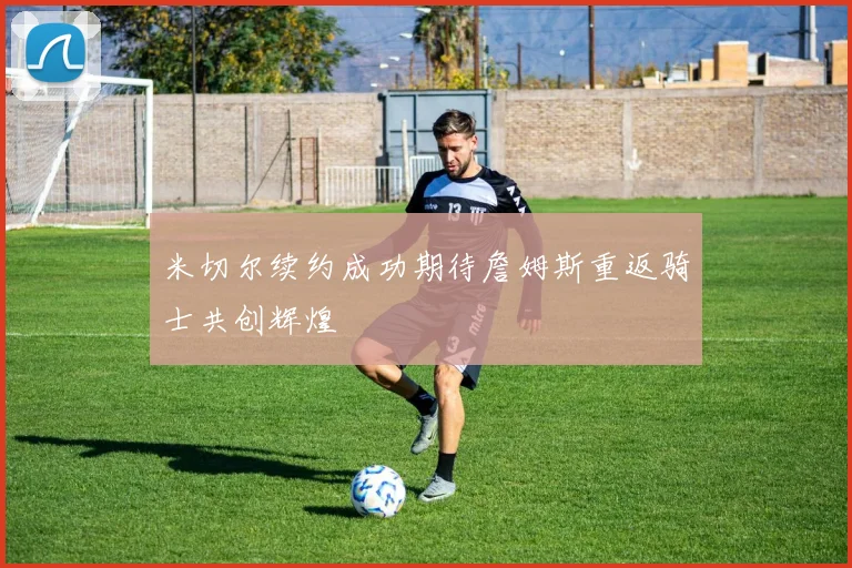 米切尔续约成功期待詹姆斯重返骑士共创辉煌