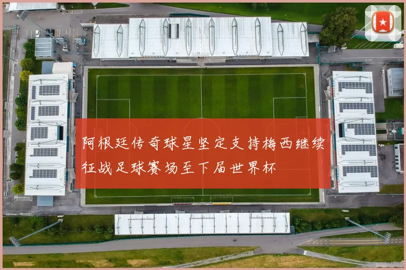 阿根廷传奇球星坚定支持梅西继续征战足球赛场至下届世界杯