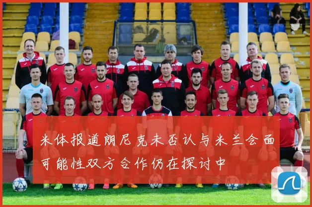 米体报道朗尼克未否认与米兰会面可能性双方合作仍在探讨中
