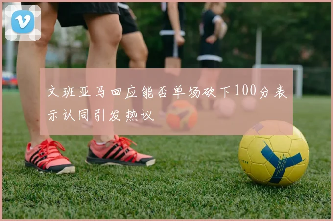 文班亚马回应能否单场砍下100分表示认同引发热议