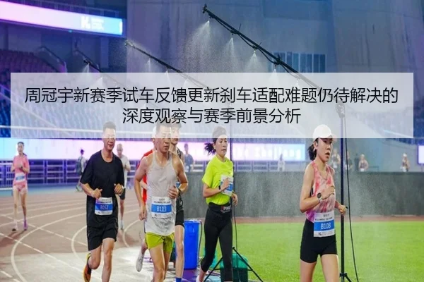 周冠宇新赛季试车反馈更新刹车适配难题仍待解决的深度观察与赛季前景分析